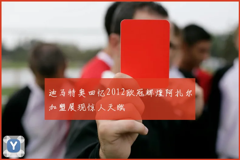 迪马特奥回忆2012欧冠辉煌阿扎尔加盟展现惊人天赋