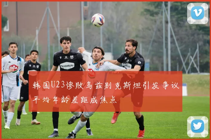 韩国U23惨败乌兹别克斯坦引发争议平均年龄差距成焦点
