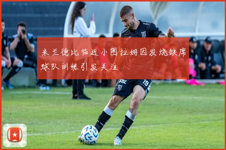 米兰德比临近小图拉姆因发烧缺席球队训练引发关注