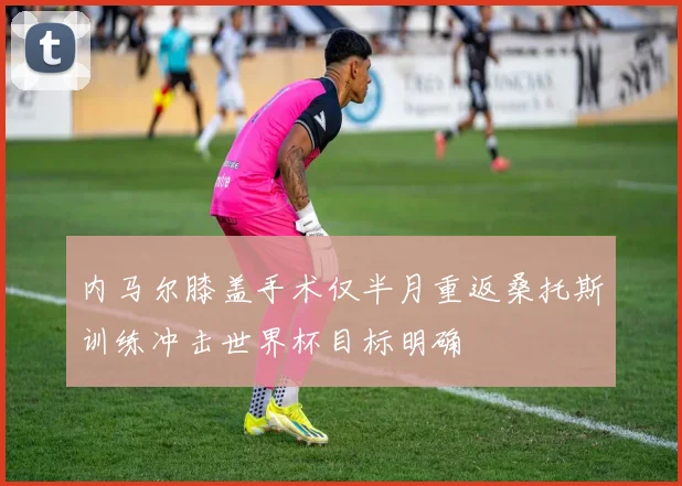 内马尔膝盖手术仅半月重返桑托斯训练冲击世界杯目标明确