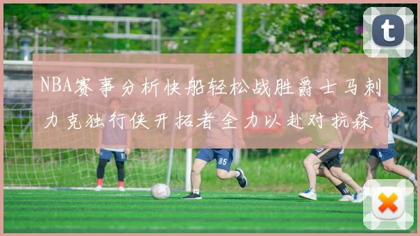 NBA赛事分析快船轻松战胜爵士马刺力克独行侠开拓者全力以赴对抗森林狼