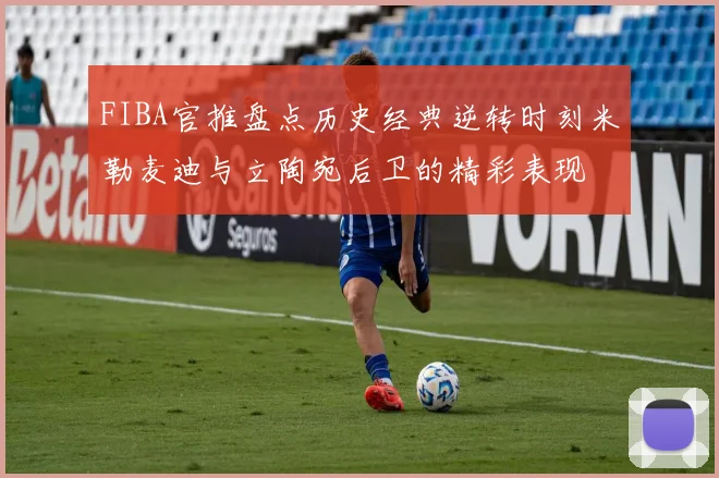 FIBA官推盘点历史经典逆转时刻米勒麦迪与立陶宛后卫的精彩表现