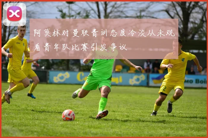 阿莫林对曼联青训态度冷淡从未观看青年队比赛引发争议