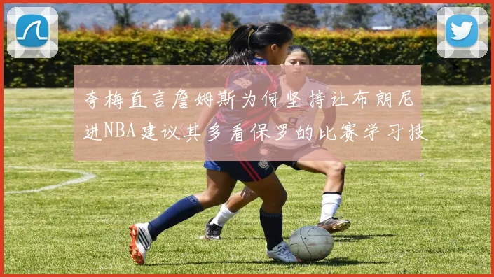 夸梅直言詹姆斯为何坚持让布朗尼进NBA建议其多看保罗的比赛学习技巧