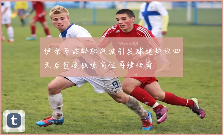 伊尔马兹辞职风波引发球迷热议四天后重返教练岗位再续传奇