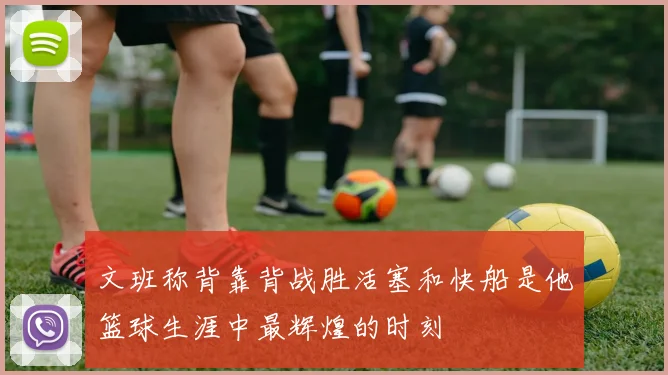 文班称背靠背战胜活塞和快船是他篮球生涯中最辉煌的时刻