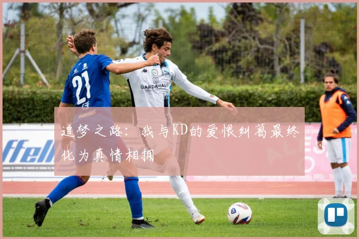 追梦之路：我与KD的爱恨纠葛最终化为真情相拥