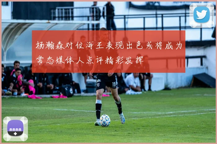 杨瀚森对位海王表现出色或将成为常态媒体人点评精彩发挥