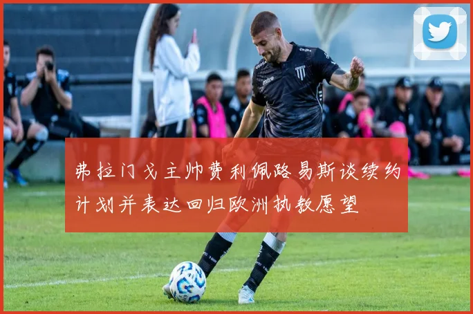弗拉门戈主帅费利佩路易斯谈续约计划并表达回归欧洲执教愿望