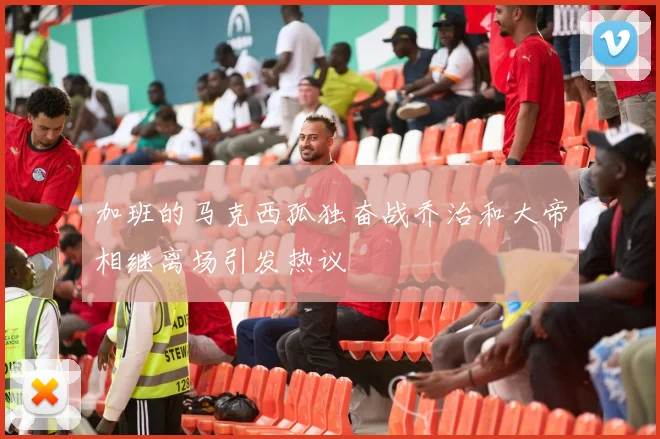 加班的马克西孤独奋战乔治和大帝相继离场引发热议